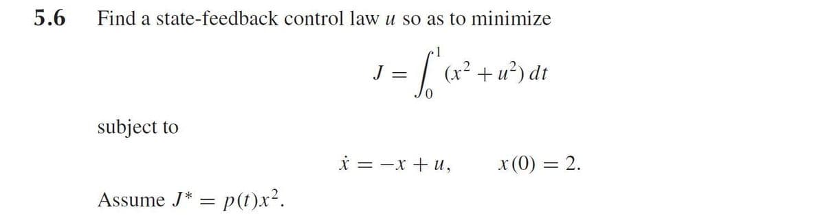 5.6
Find a state-feedback control law u so as to minimize
J
(x² + u²) dt
subject to
i = -x + u,
x (0) = 2.
Assume J* = p(t)x².
