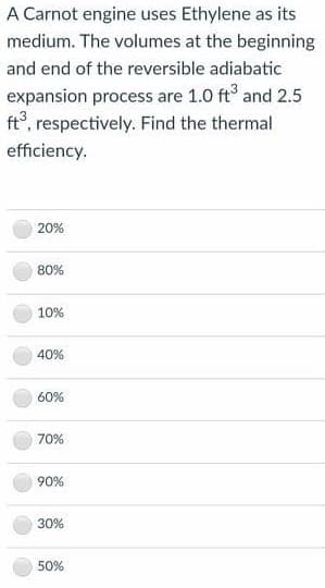 A Carnot engine uses Ethylene as its
medium. The volumes at the beginning
and end of the reversible adiabatic
expansion process are 1.0 ft° and 2.5
ft°, respectively. Find the thermal
efficiency.
20%
80%
10%
40%
60%
70%
90%
30%
50%
