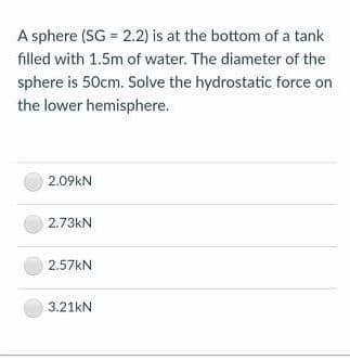 A sphere (SG = 2.2) is at the bottom of a tank
filled with 1.5m of water. The diameter of the
sphere is 50cm. Solve the hydrostatic force on
the lower hemisphere.
2.09kN
2.73kN
2.57KN
3.21kN
