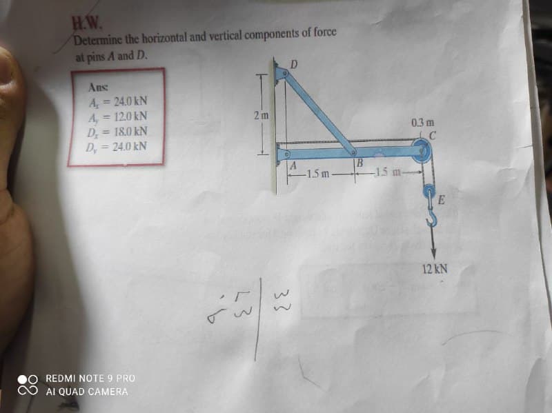 H.W.
Determine the horizontal and vertical components of force
at pins A and D.
D
Ans
A, = 24.0 kN
A, = 12.0 kN
D; = 18.0 kN
D, = 24.0 kN
2 m
0.3 m
A
-1.5 m-
B.
-1.5 m
12 kN
REDMI NOTE 9 PRO
AI QUAD CAMERA
33
43
9.
