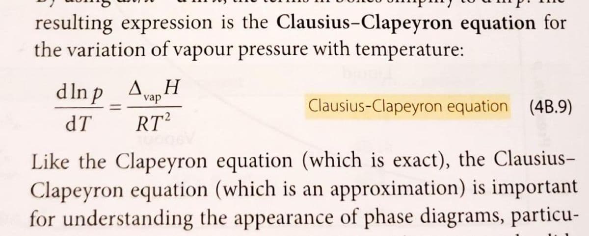 resulting expression is the Clausius-Clapeyron equation for
the variation of vapour pressure with temperature:
dlnp AH
dT
=
vap
RT2
Clausius-Clapeyron equation (4B.9)
Like the Clapeyron equation (which is exact), the Clausius-
Clapeyron equation (which is an approximation) is important
for understanding the appearance of phase diagrams, particu-