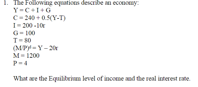 1. The Following equations describe an economy:
Y=C+I+G
C = 240 +0.5(Y-T)
I = 200-10r
G = 100
T = 80
(M/P)d=Y-20r
M = 1200
P = 4
What are the Equilibrium level of income and the real interest rate.