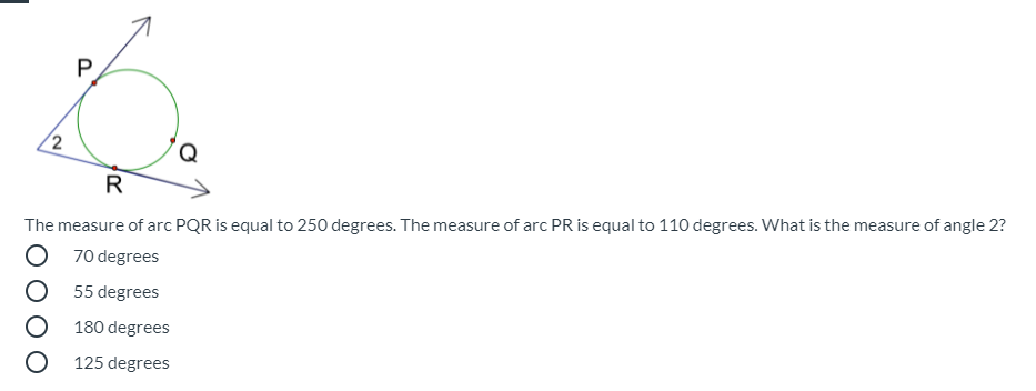 2
The measure of arc PQR is equal to 250 degrees. The measure of arc PR is equal to 110 degrees. What is the measure of angle 2?
O 70 degrees
55 degrees
180 degrees
O 125 degrees
P.
