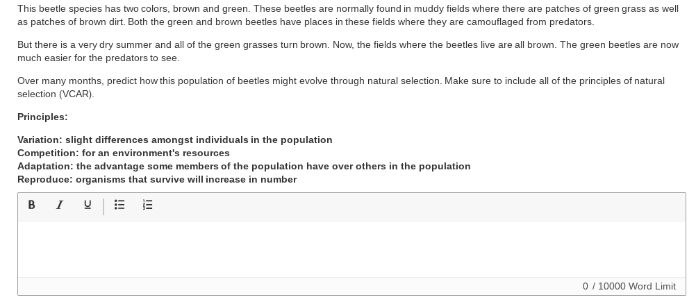 This beetle species has two colors, brown and green. These beetles are normally found in muddy fields where there are patches of green grass as well
as patches of brown dirt. Both the green and brown beetles have places in these fields where they are camouflaged from predators.
But there is a very dry summer and all of the green grasses turn brown. Now, the fields where the beetles live are all brown. The green beetles are now
much easier for the predators to see.
Over many months, predict how this population of beetles might evolve through natural selection. Make sure to include all of the principles of natural
selection (VCAR).
Principles:
Variation: slight differences amongst individuals in the population
Competition: for an environment's resources
Adaptation: the advantage some members of the population have over others in the population
Reproduce: organisms that survive will increase in number
B I U
0 / 10000 Word Limit
