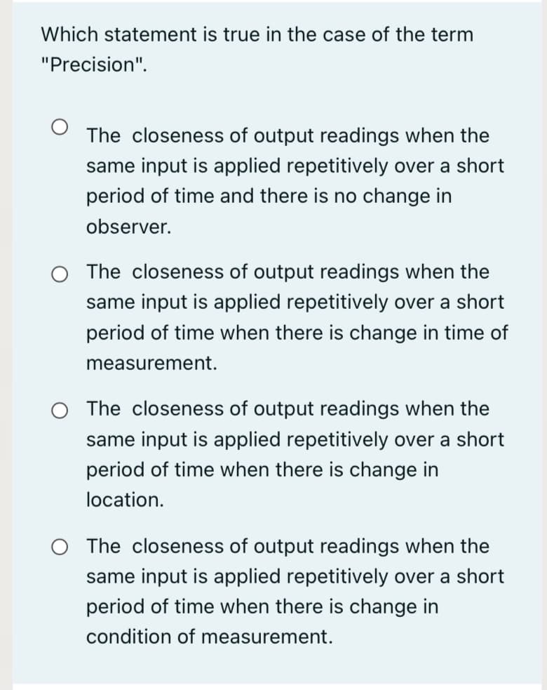 Which statement is true in the case of the term
"Precision".
The closeness of output readings when the
same input is applied repetitively over a short
period of time and there is no change in
observer.
O The closeness of output readings when the
same input is applied repetitively over a short
period of time when there is change in time of
measurement.
O The closeness of output readings when the
same input is applied repetitively over a short
period of time when there is change in
location.
O The closeness of output readings when the
same input is applied repetitively over a short
period of time when there is change in
condition of measurement.
