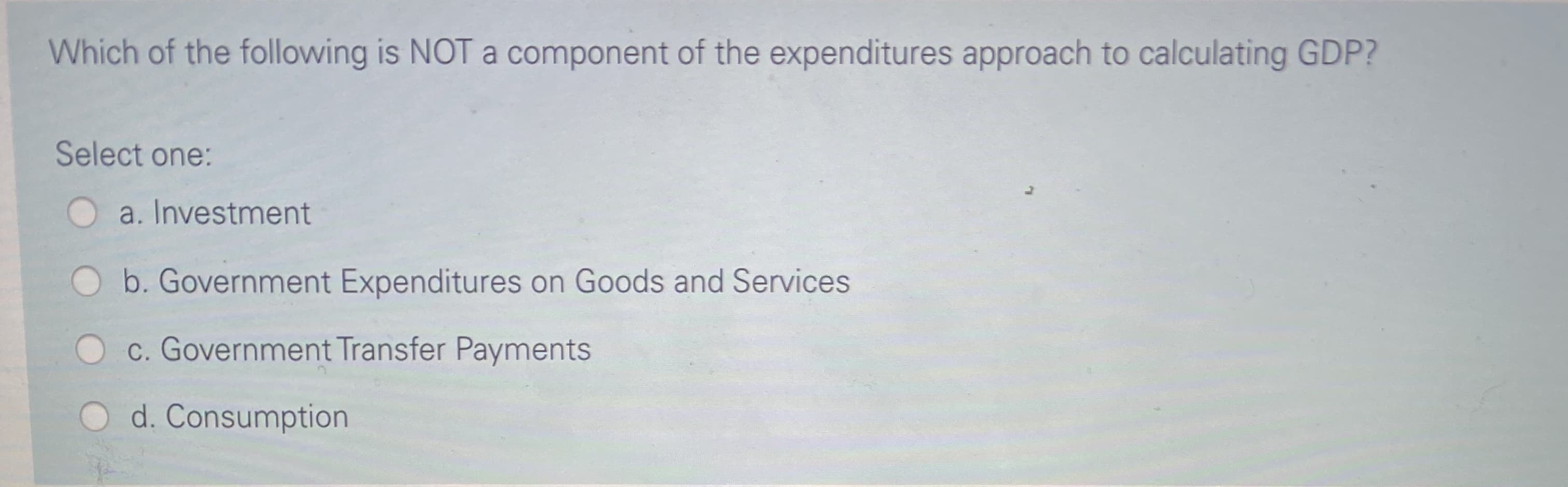 Which of the following is NOT a component of the expenditures approach to calculating GDP?
Select one:
a. Investment
b. Government Expenditures on Goods and Services
c. Government Transfer Payments
d. Consumption
