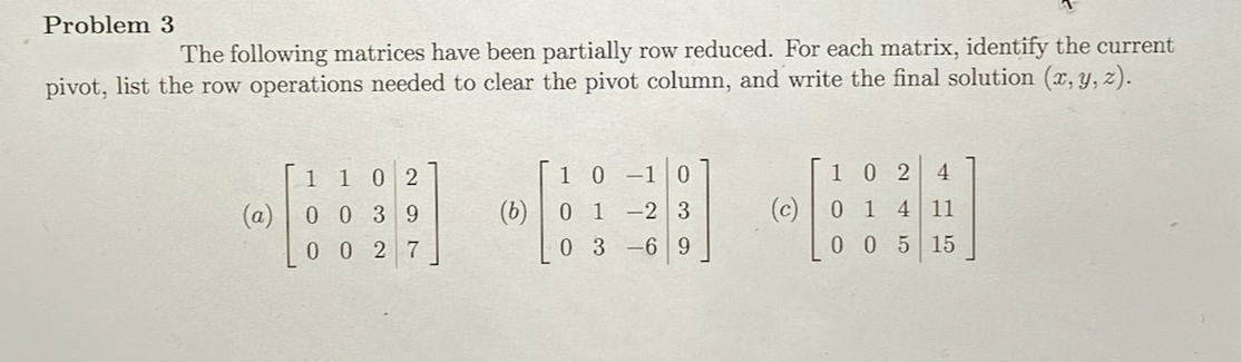 Problem 3
The following matrices have been partially row reduced. For each matrix, identify the current
pivot, list the row operations needed to clear the pivot column, and write the final solution (x, y, z).
1 1
0 2
1 0 -10
102
4
(a) 0 0 3 9
(b) | 0 1 -2 3
(c)
0 14 11
0 0 2 7
0 3 -6 9
0 05 15
