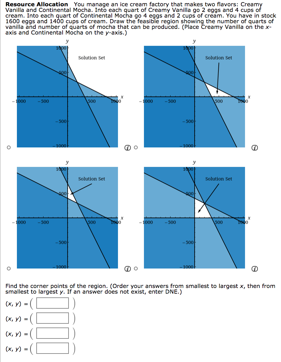 Resource Allocation You manage an ice cream factory that makes two flavors: Creamy
Vanilla and Continental Mocha. Into each quart of Creamy Vanilla go 2 eggs and 4 cups of
cream. Into each quart of Continental Mocha go 4 eggs and 2 cups of cream. You have in stock
1600 eggs and 1400 cups of cream. Draw the feasible region showing the number of quarts of
vanilla and number of quarts of mocha that can be produced. (Place Čreamy Vanilla on the x-
axis and Continental Mocha on the y-axis.)
