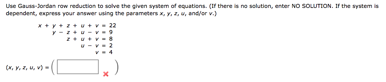 Use Gauss-Jordan row reduction to solve the given system of equations. (If there is no solution, enter NO SOLUTION. If the system is
dependent, express your answer using the parameters x, y, z, u, and/or v.)
x + y + z + u + v = 22
y - z + u - v = 9
z + u + v = 8
u - v = 2
V = 4
(x, y, z, u, v) =
