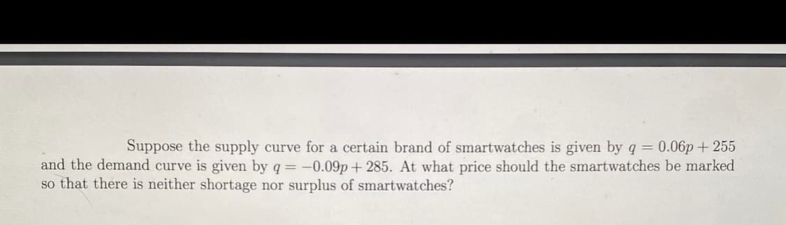 Suppose the supply curve for a certain brand of smartwatches is given by q = 0.06p + 255
and the demand curve is given by q= -0.09p + 285. At what price should the smartwatches be marked
so that there is neither shortage nor surplus of smartwatches?
