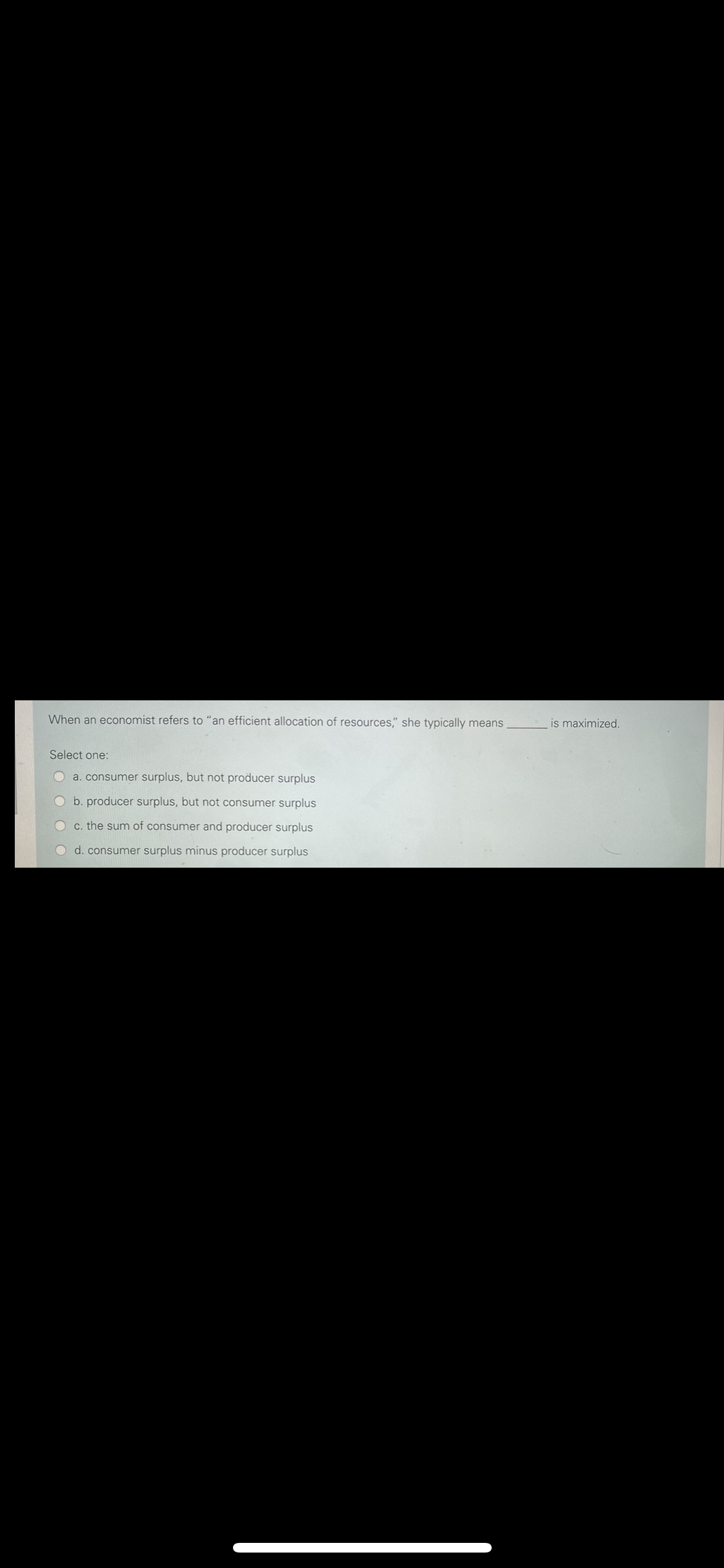 When an economist refers to "an efficient allocation of resources," she typically means
is maximized.
Select one:
O a. consumer surplus, but not producer surplus
Ob. producer surplus, but not consumer surplus
OC. the sum of consumer and producer surplus
O d. consumer surplus minus producer surplus
