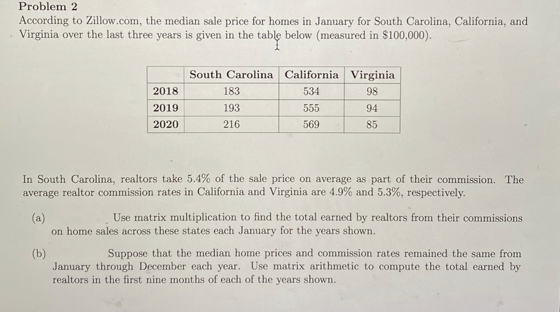 According to Zillow.com, the median sale price for homes in January for South Carolina, California, and
Virginia over the last three years is given in the table below (measured in $100,000).
able
South Carolina California Virginia
2018
183
534
98
2019
193
555
94
2020
216
569
85
In South Carolina, realtors take 5.4% of the sale price on average as part of their commission. The
average realtor commission rates in California and Virginia are 4.9% and 5.3%, respectively.
Use matrix multiplication to find the total earned by realtors from their commissions
