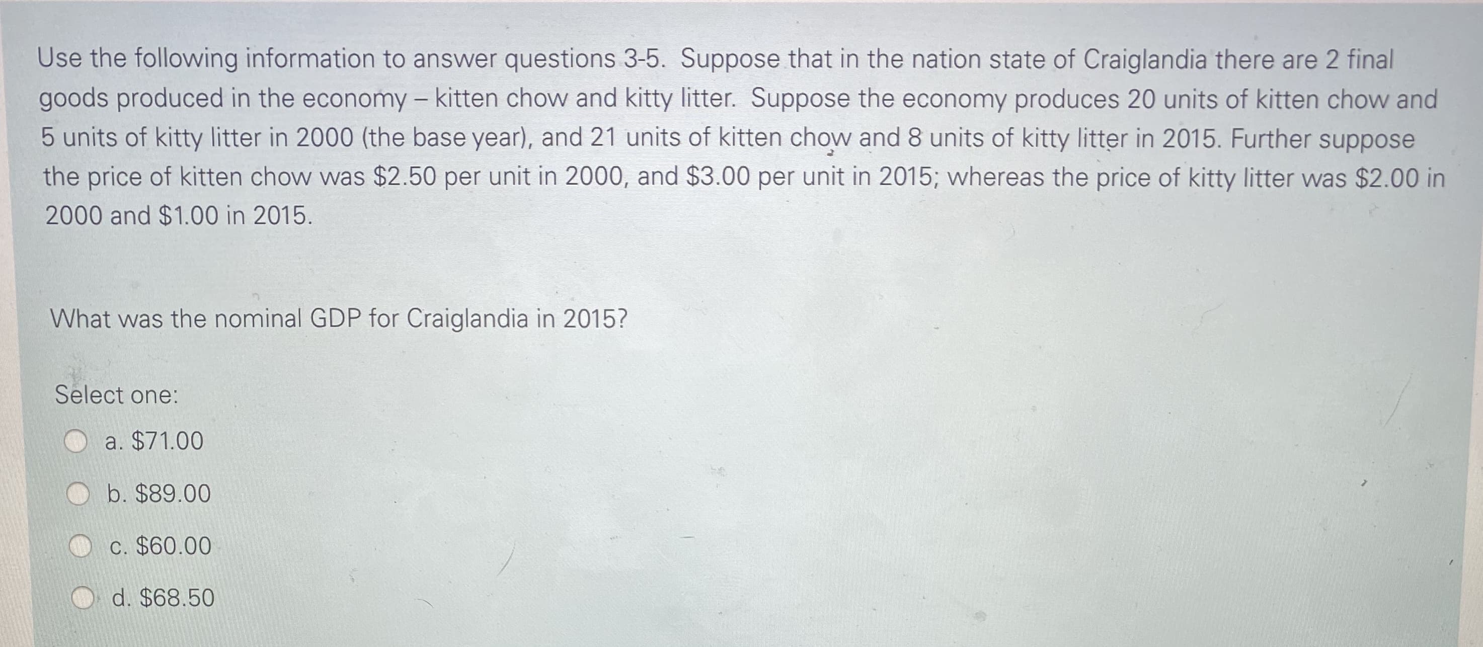 Use the following information to answer questions 3-5. Suppose that in the nation state of Craiglandia there are 2 final
goods produced in the economy – kitten chow and kitty litter. Suppose the economy produces 20 units of kitten chow and
5 units of kitty litter in 2000 (the base year), and 21 units of kitten chow and 8 units of kitty litter in 2015. Further suppose
the price of kitten chow was $2.50 per unit in 2000, and $3.00 per unit in 2015; whereas the price of kitty litter was $2.00 in
2000 and $1.00 in 2015.
What was the nominal GDP for Craiglandia in 2015?
Select one:
a. $71.00
b. $89.00
C. $60.00
d. $68.50
