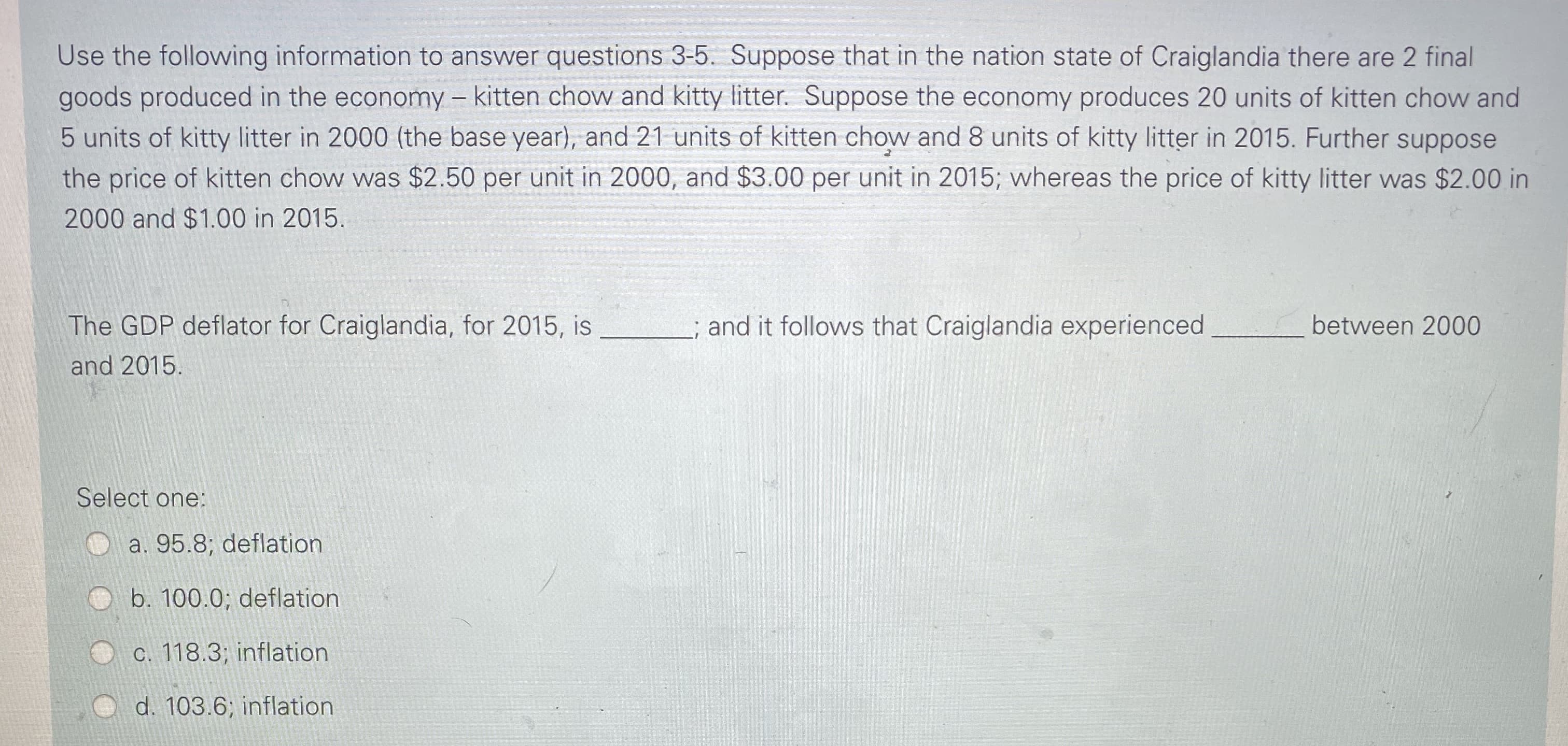 Use the following information to answer questions 3-5. Suppose that in the nation state of Craiglandia there are 2 final
goods produced in the economy - kitten chow and kitty litter. Suppose the economy produces 20 units of kitten chow and
5 units of kitty litter in 2000 (the base year), and 21 units of kitten chow and 8 units of kitty litter in 2015. Further suppose
the price of kitten chow was $2.50 per unit in 2000, and $3.00 per unit in 2015; whereas the price of kitty litter was $2.00 in
2000 and $1.00 in 2015.
The GDP deflator for Craiglandia, for 2015, is
and it follows that Craiglandia experienced
between 2000
and 2015.

