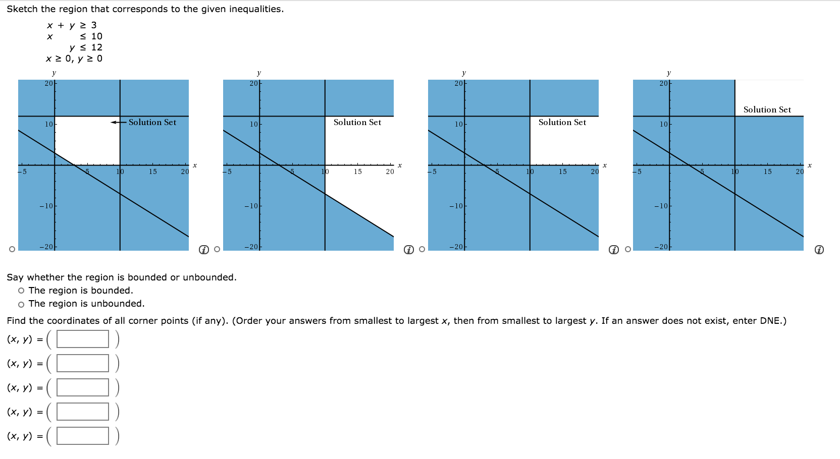 Sketch the region that corresponds to the given inequalities.
x + y > 3
< 10
y < 12
х2 0, у 2 0
y
y
20
20
20
20
Solution Set
10-
+ Solution Set
Solution Set
Solution Set
10
10
10
-5
15
20
-5
10
15
20
-5
15
20
15
20
-10
-10
-10
-10
-20-
-20-
-20
Say whether the region is bounded or unbounded.
O The region is bounded.
o The region is unbounded.
Find the coordinates of all corner points (if any). (Order your answers from smallest to largest x, then from smallest to largest y. If an answer does not exist, enter DNE.)
(х, у) %3D
(х, у) %3D
(x, y) =
(х, у) %3D
(х, у) %3D
