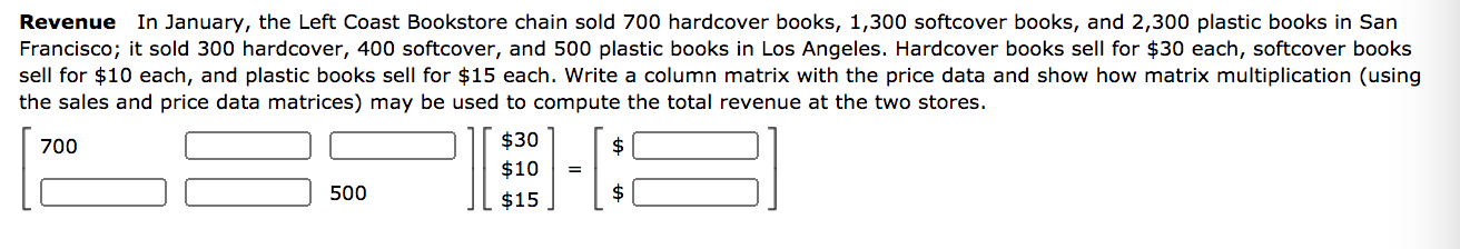 Revenue In January, the Left Coast Bookstore chain sold 700 hardcover books, 1,300 softcover books, and 2,300 plastic books in San
Francisco; it sold 300 hardcover, 400 softcover, and 500 plastic books in Los Angeles. Hardcover books sell for $30 each, softcover books
sell for $10 each, and plastic books sell for $15 each. Write a column matrix with the price data and show how matrix multiplication (using
the sales and price data matrices) may be used to compute the total revenue at the two stores.
700
$30
2$
$10
500
$15
$
