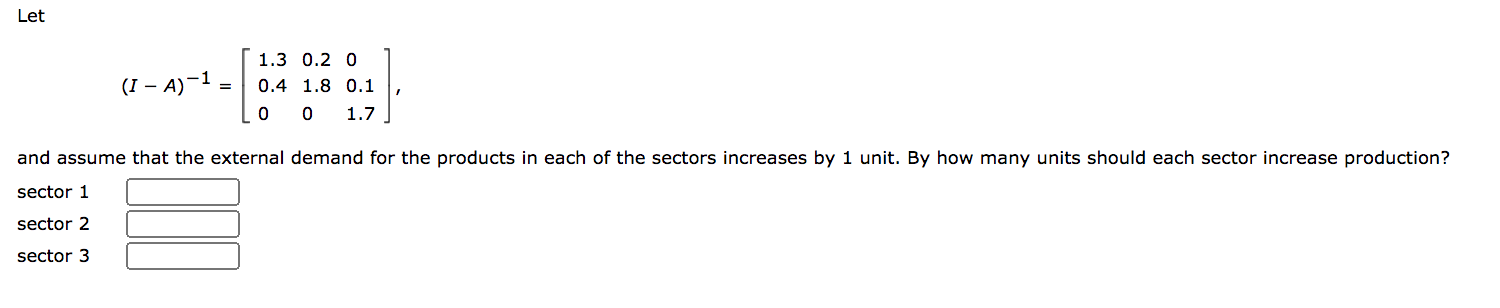1.3 0.2 0
(I – A)-1 =
0.4 1.8 0.1
0 0
1.7
and assume that the external demand for the products in each of the sectors increases by 1 unit. By how many units should each sector
sector 1
sector 2
sector 3
