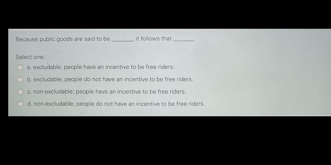 Because public goods are said to be
it follows that
Select one:
a. excludable; people have an incentive to be free riders.
b. excludable; people do not have an incentive to be free riders.
c. non-excludable; people have an incentive to be free riders.
d. non-excludable; people do not have an incentive to be free riders.
