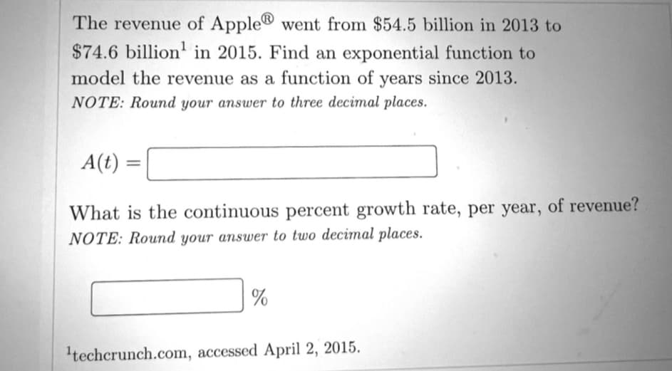 The revenue of Apple® went from $54.5 billion in 2013 to
$74.6 billion in 2015. Find an exponential function to
model the revenue as a function of years since 2013.
NOTE: Round your answer to three decimal places.
A(t)
=
What is the continuous percent growth rate, per year, of revenue?
NOTE: Round your answer to two decimal places.
%
¹techcrunch.com, accessed April 2, 2015.