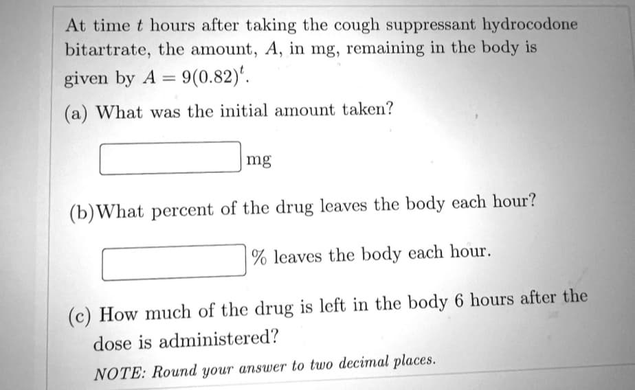 At time t hours after taking the cough suppressant hydrocodone
bitartrate, the amount, A, in mg, remaining in the body is
given by A = 9(0.82).
(a) What was the initial amount taken?
mg
(b) What percent of the drug leaves the body each hour?
% leaves the body each hour.
(c) How much of the drug is left in the body 6 hours after the
dose is administered?
NOTE: Round your answer to two decimal places.