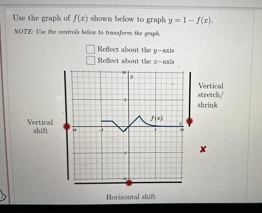 Use the graph of f(x) shown below to graph y = 1- f(x).
NOTE: Use the controls below to transform the graph.
Vertical
shift
jo
Reflect about the y-axis
Reflect about the x-axis
-5
-10-
y
A
f(x)
Horizontal shift
X
10
Vertical
stretch/
shrink
X