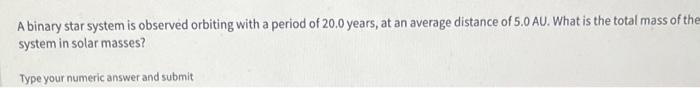 A binary star system is observed orbiting with a period of 20.0 years, at an average distance of 5.0 AU. What is the total mass of the
system in solar masses?
Type your numeric answer and submit