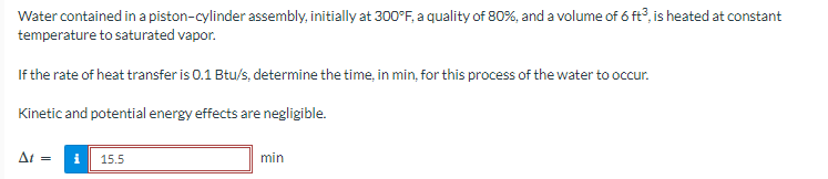 Water contained in a piston-cylinder assembly, initially at 300°F, a quality of 80%, and a volume of 6 ft3, is heated at constant
temperature to saturated vapor.
If the rate of heat transfer is 0.1 Btu/s, determine the time, in min, for this process of the water to occur.
Kinetic and potential energy effects are negligible.
At = i 15.5
min