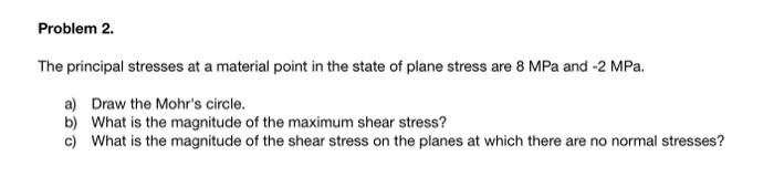 Problem 2.
The principal stresses at a material point in the state of plane stress are 8 MPa and -2 MPa.
a) Draw the Mohr's circle.
b) What is the magnitude of the maximum shear stress?
c) What is the magnitude of the shear stress on the planes at which there are no normal stresses?