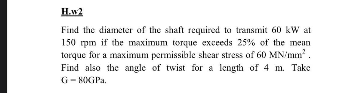 H.w2
Find the diameter of the shaft required to transmit 60 kW at
150 rpm if the maximum torque exceeds 25% of the mean
torque for a maximum permissible shear stress of 60 MN/mm2 .
Find also the angle of twist for a length of 4 m. Take
G = 80GPA.
