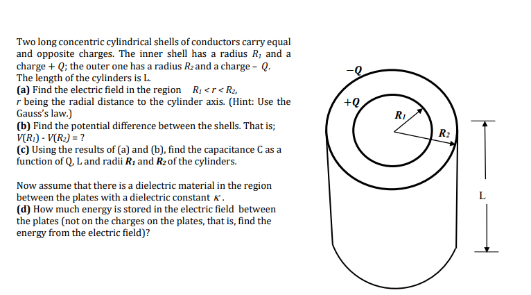 Two long concentric cylindrical shells of conductors carry equal
and opposite charges. The inner shell has a radius R, and a
charge + Q; the outer one has a radius R2 and a charge – Q.
The length of the cylinders is L.
(a) Find the electric field in the region Rị <r<R2,
r being the radial distance to the cylinder axis. (Hint: Use the
Gauss's law.)
(b) Find the potential difference between the shells. That is;
V(R:) - V(R2) = ?
(c) Using the results of (a) and (b), find the capacitance C as a
function of Q, L and radii R1 and R2of the cylinders.
+e
R1
R2
Now assume that there is a dielectric material in the region
between the plates with a dielectric constant k .
(d) How much energy is stored in the electric field between
the plates (not on the charges on the plates, that is, find the
energy from the electric field)?
L
