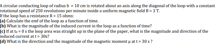 A circular conducting loop of radius b = 10 cm is rotated about an axis along the diagonal of the loop with a constant
rotational speed of 250 revolutions per minute inside a uniform magnetic field B = 3 T.
If the loop has a resistance R = 15 ohms:
(a) Calculate the emf of the loop as a function of time.
(b) What is the magnitude of the induced current in the loop as a function of time?
(c) If at to = 0 s the loop area was straight up in the plane of the paper, what is the magnitude and direction of the
induced current att= 30s?
