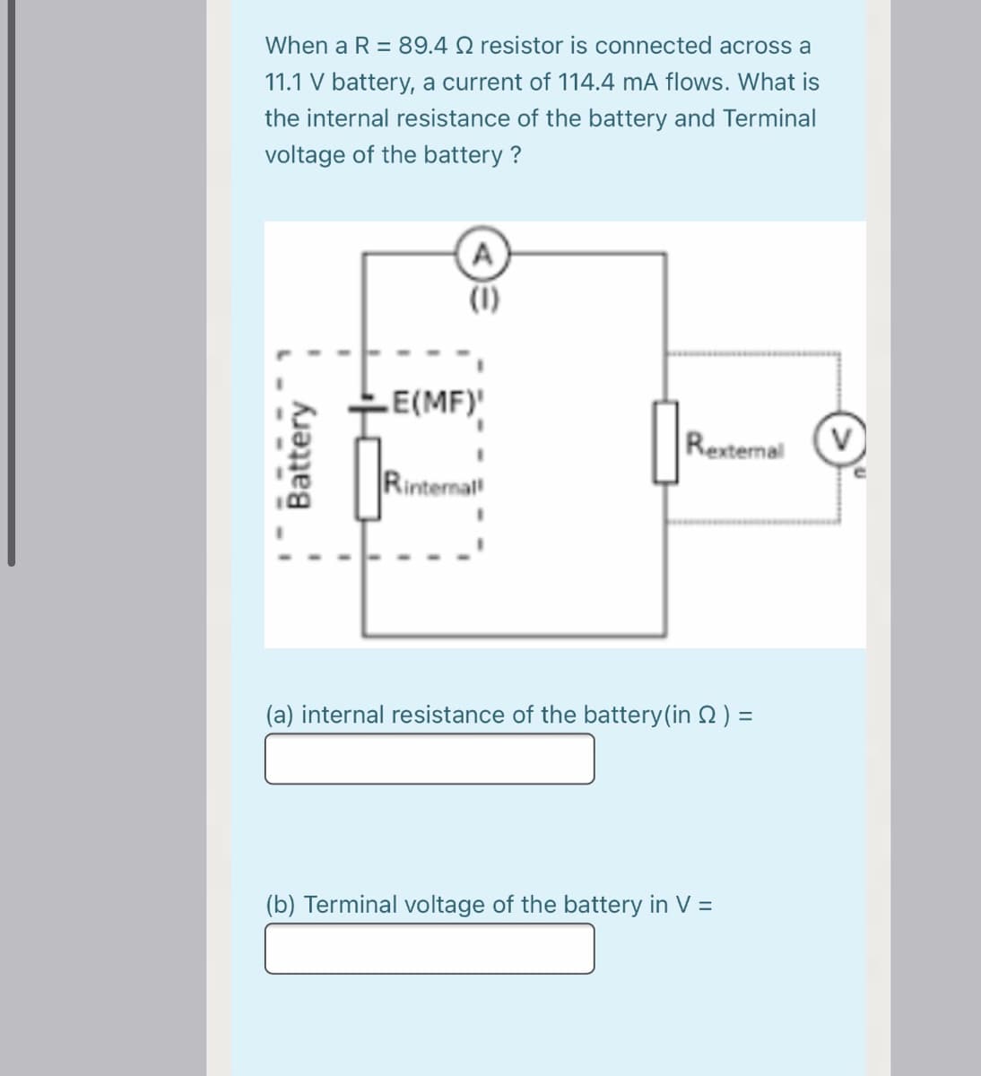 When a R = 89.4 Q resistor is connected across a
11.1 V battery, a current of 114.4 mA flows. What is
the internal resistance of the battery and Terminal
voltage of the battery ?
A
E(MF)
Rexternal
Rinternal
(a) internal resistance of the battery(in 2) =
(b) Terminal voltage of the battery in V =
Battery

