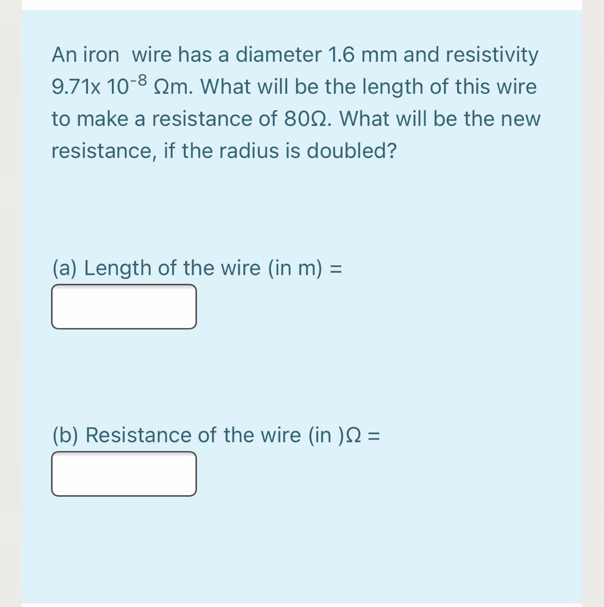 An iron wire has a diameter 1.6 mm and resistivity
9.71x 10-8 Qm. What will be the length of this wire
to make a resistance of 80Q. What will be the new
resistance, if the radius is doubled?
(a) Length of the wire (in m) =
%3D
(b) Resistance of the wire (in )N =
