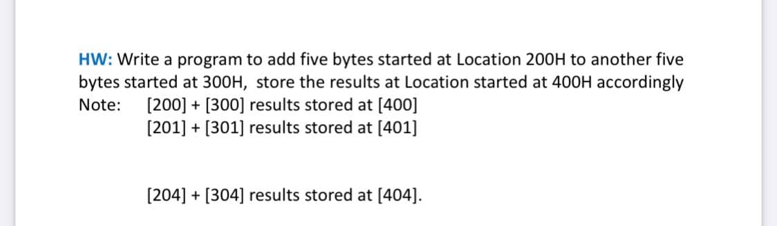 HW: Write a program to add five bytes started at Location 200OH to another five
bytes started at 300H, store the results at Location started at 400H accordingly
[200] + [300] results stored at [400]
[201] + [301] results stored at [401]
Note:
[204] + [304] results stored at [404].
