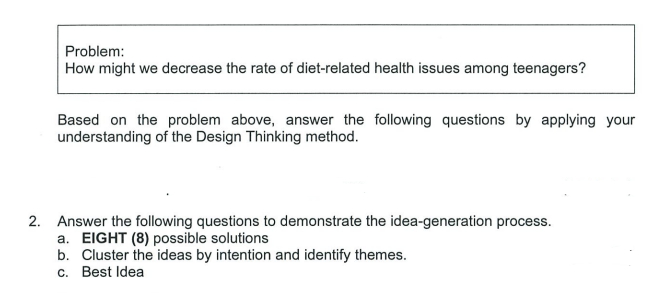 Problem:
How might we decrease the rate of diet-related health issues among teenagers?
Based on the problem above, answer the following questions by applying your
understanding of the Design Thinking method.
2. Answer the following questions to demonstrate the idea-generation process.
a. EIGHT (8) possible solutions
b. Cluster the ideas by intention and identify themes.
c. Best Idea