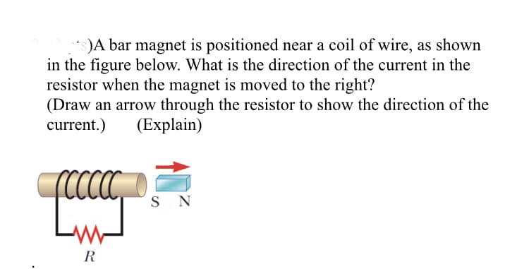 )A bar magnet is positioned near a coil of wire, as shown
in the figure below. What is the direction of the current in the
resistor when the magnet is moved to the right?
(Draw an arrow through the resistor to show the direction of the
current.)
(Explain)
S N
R
