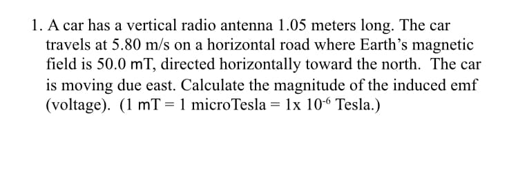 1. A car has a vertical radio antenna 1.05 meters long. The car
travels at 5.80 m/s on a horizontal road where Earth's magnetic
field is 50.0 mT, directed horizontally toward the north. The car
is moving due east. Calculate the magnitude of the induced emf
(voltage). (1 mT = 1 microTesla = 1x 106 Tesla.)
