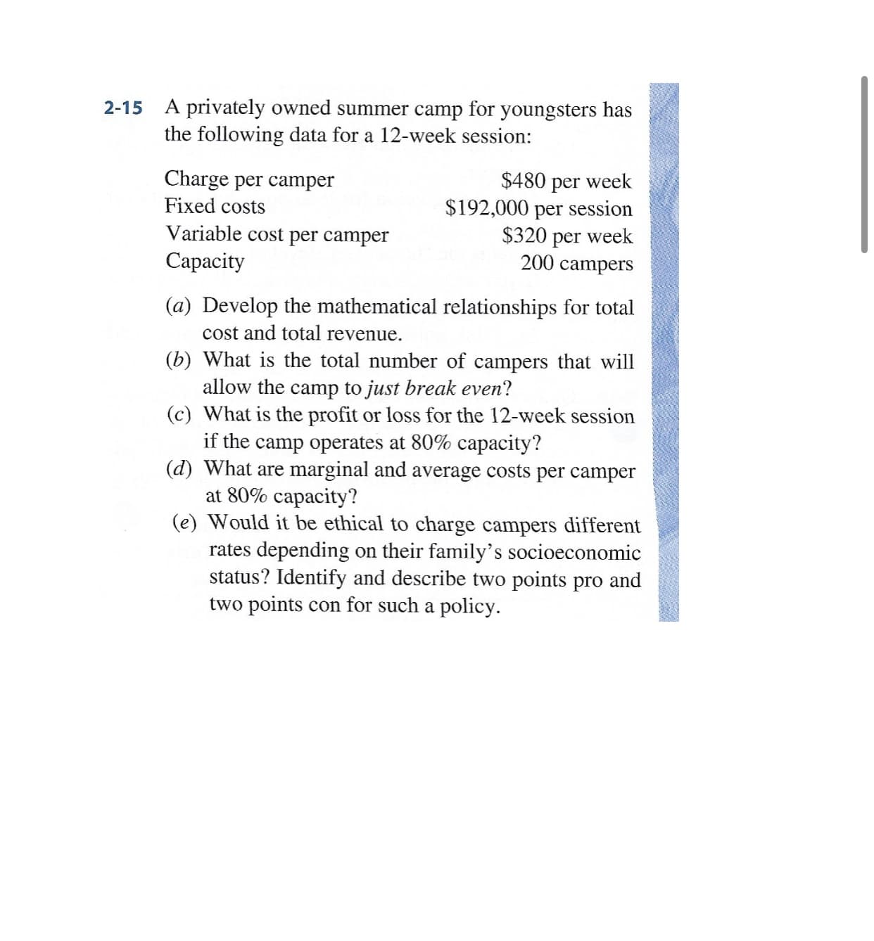 A privately owned summer camp for youngsters has
the following data for a 12-week session:
Charge per camper
$480 per week
$192,000 per session
$320 per week
200 campers
Fixed costs
Variable cost per camper
Сараcity
(a) Develop the mathematical relationships for total
cost and total revenue.
(b) What is the total number of campers that will
allow the camp to just break even?
(c) What is the profit or loss for the 12-week session
if the camp operates at 80% capacity?
