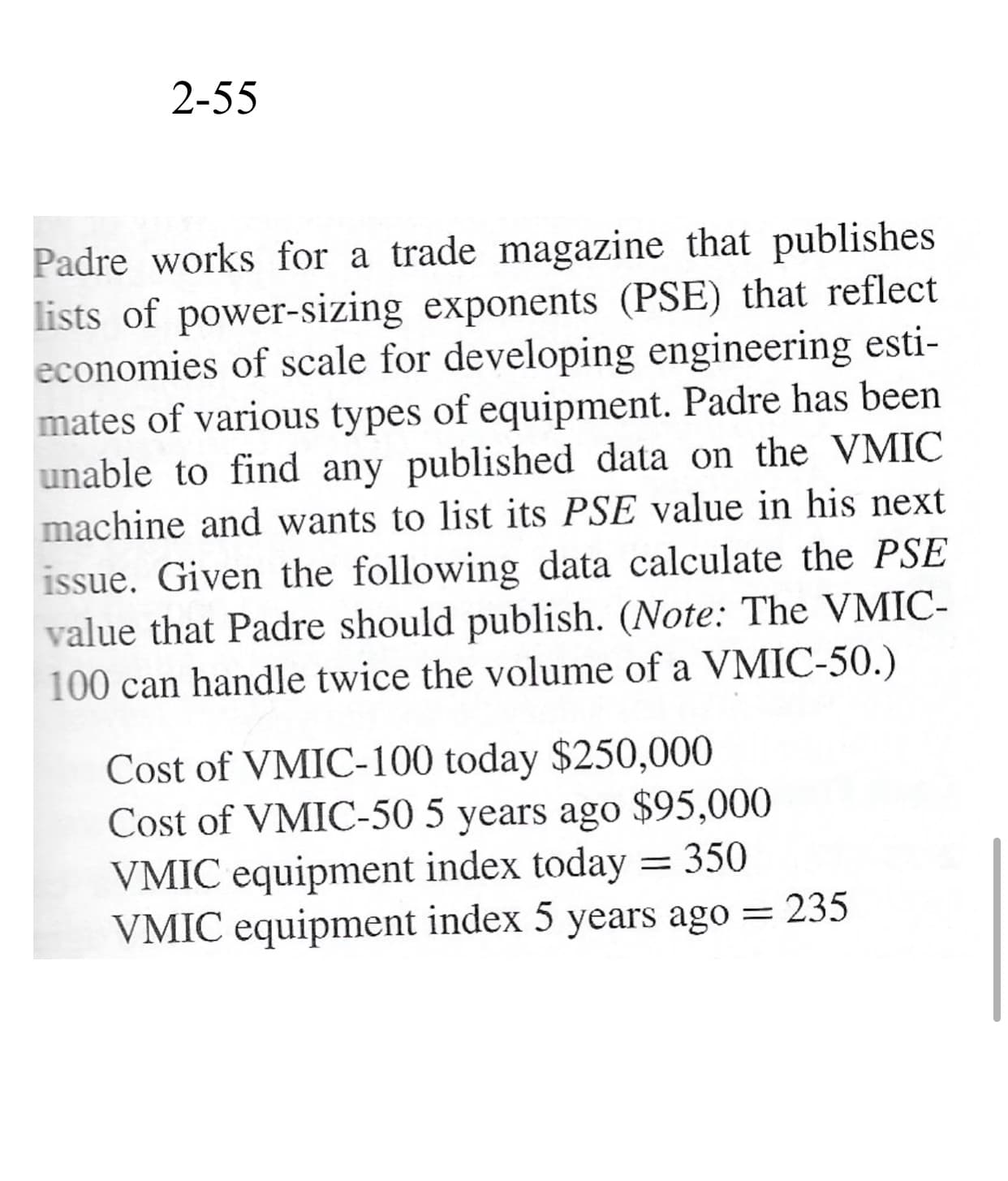 Padre works for a trade magazine that publishes
lists of power-sizing exponents (PSE) that reflect
economies of scale for developing engineering esti-
mates of various types of equipment. Padre has been
unable to find any published data on the VMIC
machine and wants to list its PSE value in his next
issue. Given the following data calculate the PSE
value that Padre should publish. (Note: The VMIC-
100 can handle twice the volume of a VMIC-50.)
Cost of VMIC-100 today $250,000
Cost of VMIC-50 5 years ago $95,000
VMIC equipment index today = 350
VMIC equipment index 5 years ago = 235
