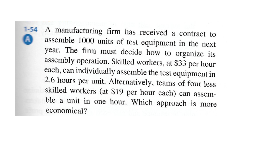 A manufacturing firm has received a contract to
assemble 1000 units of test equipment in the next
year. The firm must decide how to organize its
assembly operation. Skilled workers, at $33 per hour
each, can individually assemble the test equipment in
2.6 hours per unit. Alternatively, teams of four less
skilled workers (at $19 per hour each) can assem-
ble a unit in one hour. Which approach is more
economical?
