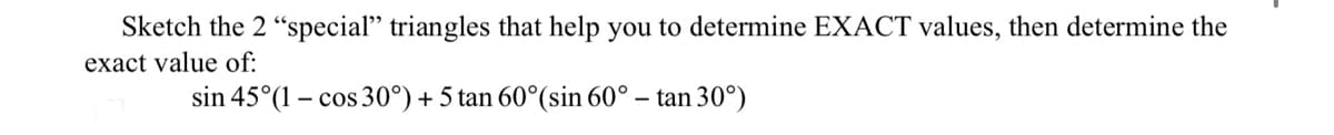 Sketch the 2 "special" triangles that help you to determine EXACT values, then determine the
exact value of:
sin 45°(1 – cos 30°) + 5 tan 60°(sin 60° – tan 30°)
