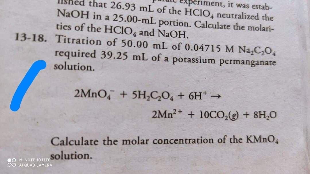 eriment, it was estab-
that 26.93 mL of the HCIO4 neutralized the
NaOH in a 25.00-mL portion. Calculate the molari-
ties of the HCIO, and NaOH.
13-18. Titration of 50.00 mL of 0.04715 M Na,C2O4
required 39.25 mL of a potassium permanganate
solution.
2MNO, + 5H,C,O, + 6H* →
2Mn2+ + 10CO,(g) + 8H;O
Calculate the molar concentration of the KMNO4
solution.
O MI NOTE 10 LITE
O AI QUAD CAMERA

