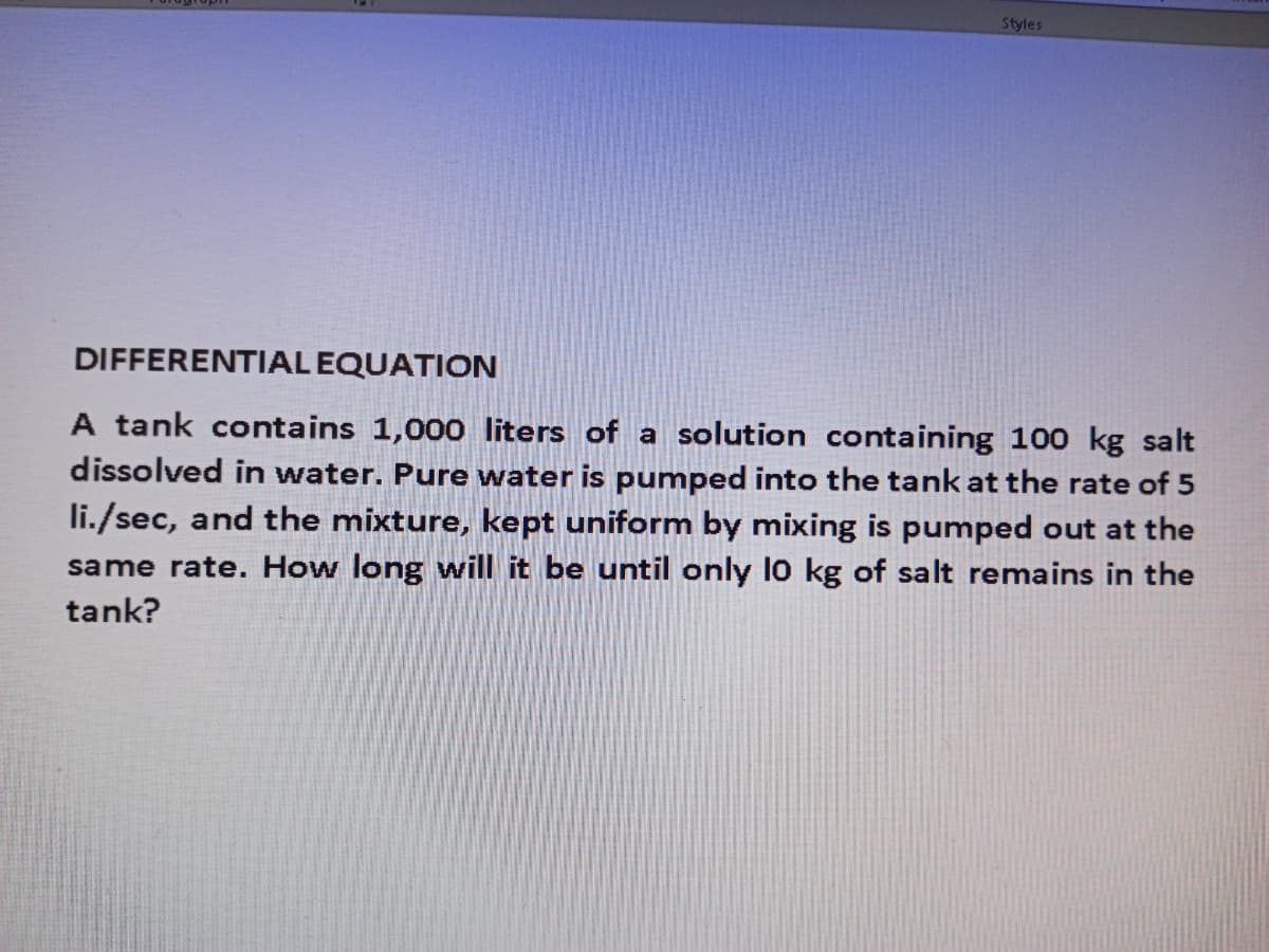 Styles
DIFFERENTIAL EQUATION
A tank contains 1,000 liters of a solution containing 100 kg salt
dissolved in water. Pure water is pumped into the tank at the rate of 5
li./sec, and the mixture, kept uniform by mixing is pumped out at the
same rate. How long will it be until only l0 kg of salt remains in the
tank?

