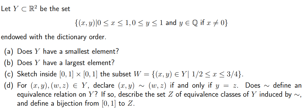 Let Y C R² be the set
{(x, y)|0 < x < 1,0 < y <1 and y E Q if x + 0}
endowed with the dictionary order.
(a) Does Y have a smallest element?
(b) Does Y have a largest element?
(c) Sketch inside [0, 1] × [0, 1] the subset W = {(x, y) E Y| 1/2 < x < 3/4}.
(d) For (x, y), (w, z) E Y, declare (x, y)
equivalence relation on Y? If so, describe the set Z of equivalence classes of Y induced by ~,
and define a bijection from [0, 1] to Z.
(w, z) if and only if y
= z. Does ~ define an
