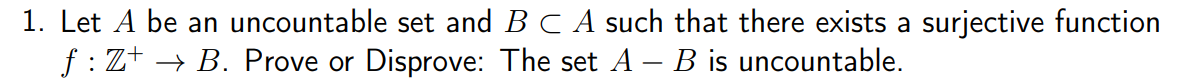 1. Let A be an uncountable set and B C A such that there exists a surjective function
f : Z+ → B. Prove or Disprove: The set A – B is uncountable.
