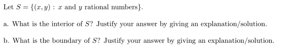 Let S = {(x, y) : x and y rational numbers}.
a. What is the interior of S? Justify your answer by giving an explanation/solution.
b. What is the boundary of S? Justify your answer by giving an explanation/solution.
