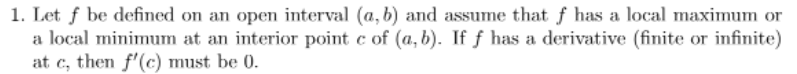 1. Let f be defined on an open interval (a, b) and assume that f has a local maximum or
a local minimum at an interior point c of (a, b). If f has a derivative (finite or infinite)
at c, then f'(c) must be 0.
