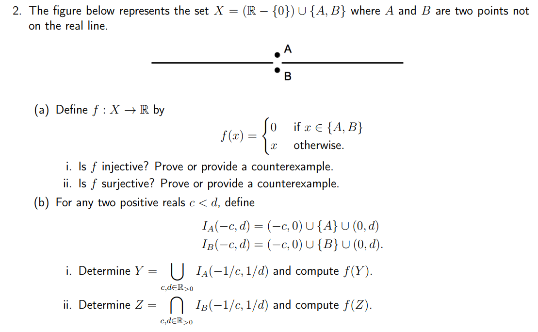 2. The figure below represents the set X = (R – {0}) U {A, B} where A and B are two points not
on the real line.
A
(a) Define f : X → R by
Jo if x € {A, B}
f (x) =
otherwise.
i. Is f injective? Prove or provide a counterexample.
ii. Is f surjective? Prove or provide a counterexample.
(b) For any two positive reals c < d, define
IA(-c, d) = (-c, 0) U{A}U (0, d)
IB(-c, d) = (-c, 0) U{B}U (0, d).
i. Determine Y
U IA(-1/c, 1/d) and compute f(Y).
c,deR>o
ii. Determine Z =
IB(-1/c, 1/d) and compute f(Z).
c,dER>o
