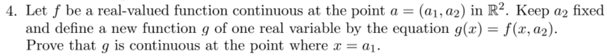 4. Let f be a real-valued function continuous at the point a = (a₁, a2) in R2. Keep a2 fixed
and define a new function g of one real variable by the equation g(x) = f(x, a₂).
Prove that g is continuous at the point where x = a₁.