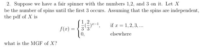 2. Suppose we have a fair spinner with the numbers 1,2, and 3 on it. Let X
be the number of spins until the first 3 occurs. Assuming that the spins are independent,
the pdf of X is
if r = 1,2, 3, ...
f(x) =
0,
%3D
elsewhere
what is the MGF of X?
